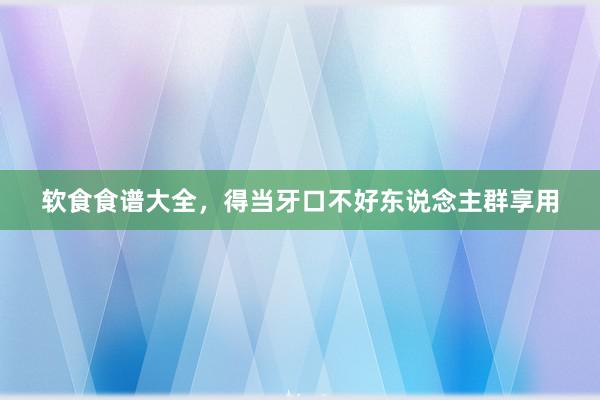 软食食谱大全，得当牙口不好东说念主群享用