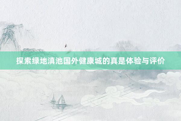 探索绿地滇池国外健康城的真是体验与评价