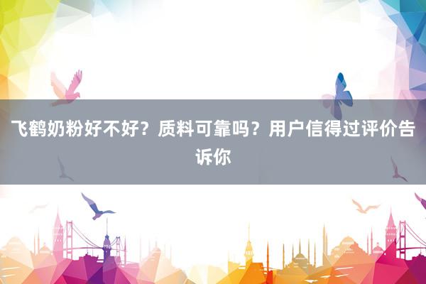 飞鹤奶粉好不好？质料可靠吗？用户信得过评价告诉你