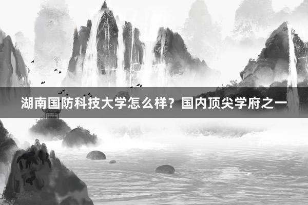 湖南国防科技大学怎么样？国内顶尖学府之一